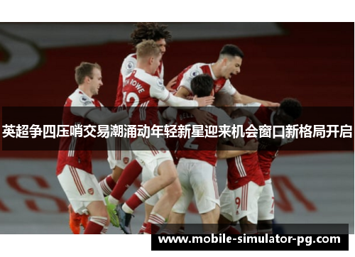 英超争四压哨交易潮涌动年轻新星迎来机会窗口新格局开启