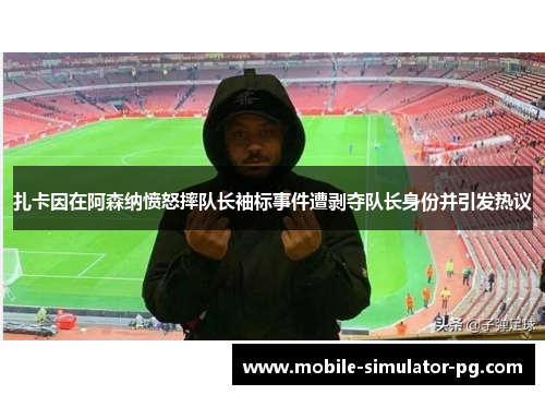 扎卡因在阿森纳愤怒摔队长袖标事件遭剥夺队长身份并引发热议