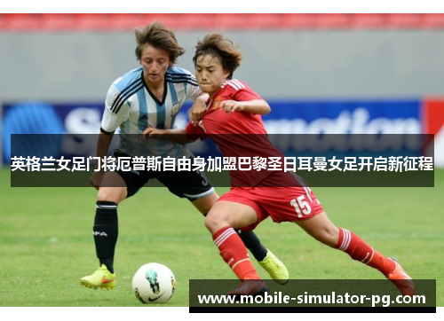 英格兰女足门将厄普斯自由身加盟巴黎圣日耳曼女足开启新征程