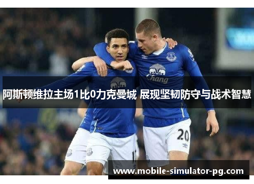 阿斯顿维拉主场1比0力克曼城 展现坚韧防守与战术智慧