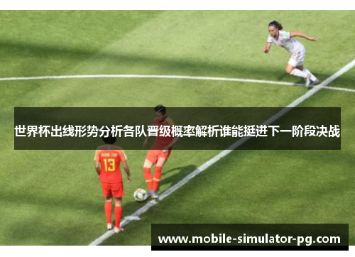 世界杯出线形势分析各队晋级概率解析谁能挺进下一阶段决战